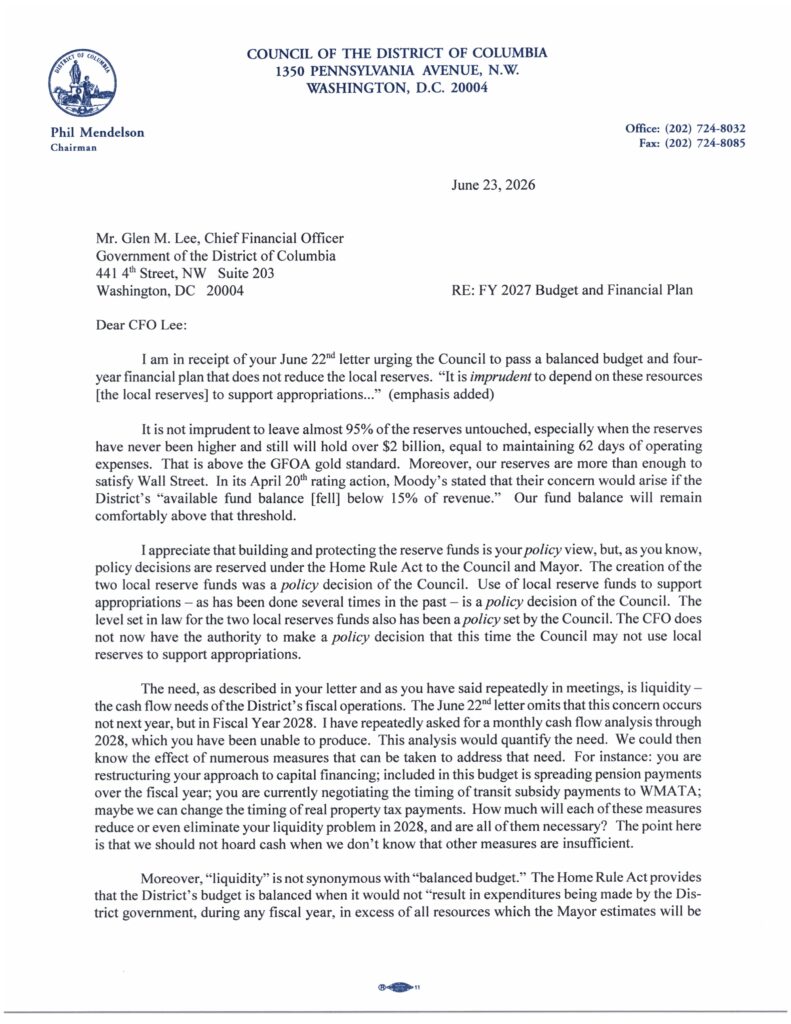 Dear CFO Lee:
RE: F Y 2027 Budget and Financial Plan
I am in receipt of your June 22'd letter urging the Council to pass a balanced budget and four-
year financial plan that does not reduce the local reserves. "It is imprudent to depend on these resources
[the local reserves] to support appropriations..." (emphasis added)
I t is not imprudent to leave almost 95% o f the reserves untouched, especially when the reserves
have never been higher and still will hold over $2 billion, equal to maintaining 62 days of operating
expenses. That is above the GOA gold standard. Moreover, our reserves are more than enough t o
satisfy Wall Street. In its April 20t rating action, Moody's stated that their concern would arise i f the
District's "available fund balance [fell] below 15% of revenue." Our fund balance will remain
comfortably above that threshold.
I appreciate that building and protecting the reserve funds is your policy view, but, as you know,
policy decisions are reserved under the Home Rule Act t o the Council and Mayor. The creation o f the
two local reserve funds was a policy decision o f the Council. Use of local reserve funds t o support
appropriations - as has been done several times in the past - is a policy decision o f the Council. The
level set in law for the two local reserves funds also has been a policy set by the Council. The CFO does
not now have the authority t o make a policy decision that this time the Council may not use local
reserves t o support appropriations.
The need, as described in your letter and as you have said repeatedly in meetings, is liquidity -
the cash flow needs o f the District's fiscal operations. The June 22"° letter omits that this concern occurs
not next year, but in Fiscal Year 2028. I have repeatedly asked for a monthly cash flow analysis through
2028, which you have been unable to produce. This analysis would quantify the need. W e could then
know the effect of numerous measures that can be taken t o address that need. For instance: you are
restructuring your approach to capital financing; included i n this budget is spreading pension payments
over the fiscal year; you are currently negotiating the timing o f transit subsidy payments t o WMATA;
maybe w e can change the timing o f real property tax payments. How much will each o f these measures
reduce o r even eliminate your liquidity problem i n 2028, and are all o f them necessary? The point here
is that we should not hoard cash when we don't know that other measures are insufficient.
Moreover, "liquidity" is not synonymous with "balanced budget." The Home Rule Act provides
that the District's budget is balanced when i t would not "result in expenditures being made by the Dis-
trict government, during any fiscal year, in excess of all resources which the Mayor estimates will be