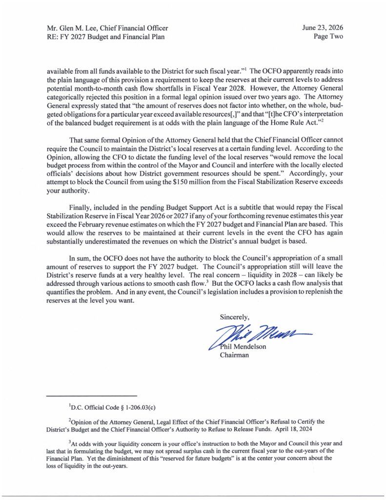 available from all funds available to the District for such fiscal year."' The OCFO apparently reads into
the plain language o f this provision a requirement t o keep the reserves at their current levels to address
potential month-to-month cash flow shortfalls i n Fiscal Year 2028. However, the Attorney General
categorically rejected this position i n a formal legal opinion issued over two years ago. The Attorney
General expressly stated that "the amount o f reserves does not factor into whether, on the whole, bud-
geted obligations for a particular year exceed available resources[I" and that "[t]he CFO's interpretation
o f the balanced budget requirement is at odds with the plain language o f the Home Rule Act."
That same formal Opinion of the Attorney General held that the Chief Financial Officer cannot
require the Council to maintain the District's local reserves at a certain funding level. According to the
Opinion, allowing the CFO t o dictate the funding level o f the local reserves "would remove the local
budget process from within the control of the Mayor and Council and interfere with the locally elected
officials' decisions about how District government resources should be spent." Accordingly, your
attempt to block the Council from using the $150 million from the Fiscal Stabilization Reserve exceeds
your authority.
Finally, included i n the pending Budget Support Act i s a subtitle that would repay the Fiscal
Stabilization Reserve in Fiscal Year 2026 o r 2027 i f any o f your forthcoming revenue estimates this year
exceed the February revenue estimates on which the FY 2027 budget and Financial Plan are based. This
would allow the reserves to b e maintained a t their current levels in the event the CFO has again
substantially underestimated the revenues on which the District's annual budget i s based.
In sum, the OCFO does not have the authority t o block the Council's appropriation o f a small
amount o f reserves t o support the FY 2027 budget. The Council's appropriation still will leave the
District's reserve funds at a very healthy level. The real concern - liquidity i n 2028 - can likely b e
addressed through various actions to smooth cash flow. But the OCFO lacks a cash flow analysis that
quantifies the problem. And in any event, the Council's legislation includes a provision to replenish the
reserves at the level you want.
Sincerely,
Phe Mens
Phil Mendelso
Chairman
